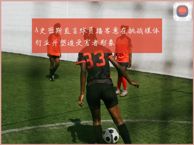 A史密斯直言球员播客意在挑战媒体行业并塑造受害者形象