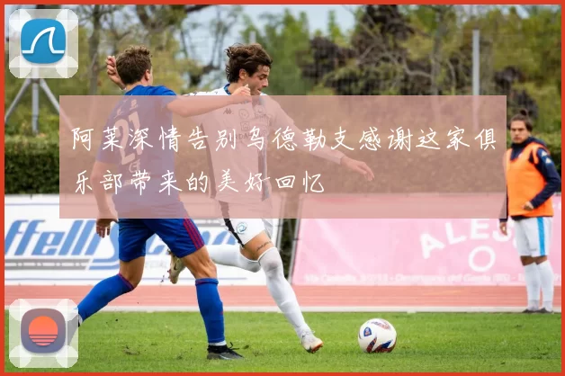 阿莱深情告别乌德勒支感谢这家俱乐部带来的美好回忆