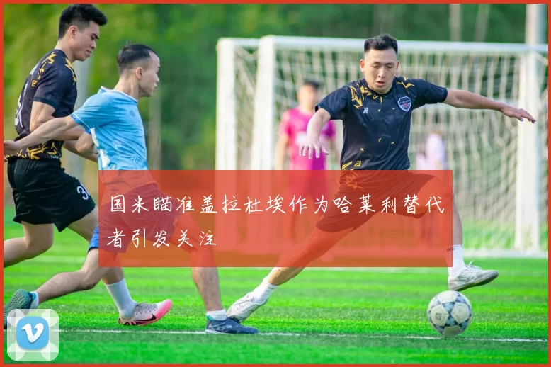 国米瞄准盖拉杜埃作为哈莱利替代者引发关注