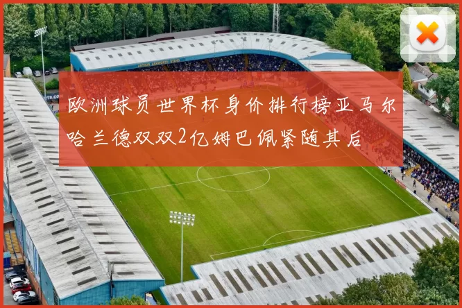 欧洲球员世界杯身价排行榜亚马尔哈兰德双双2亿姆巴佩紧随其后