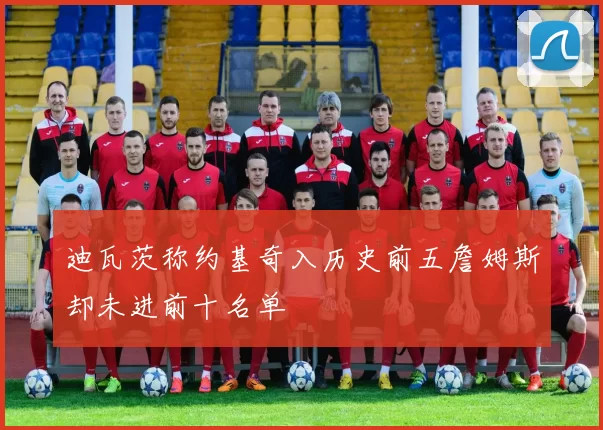 迪瓦茨称约基奇入历史前五詹姆斯却未进前十名单