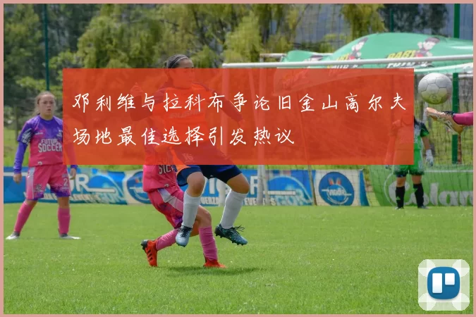 邓利维与拉科布争论旧金山高尔夫场地最佳选择引发热议