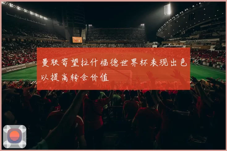 曼联寄望拉什福德世界杯表现出色以提高转会价值