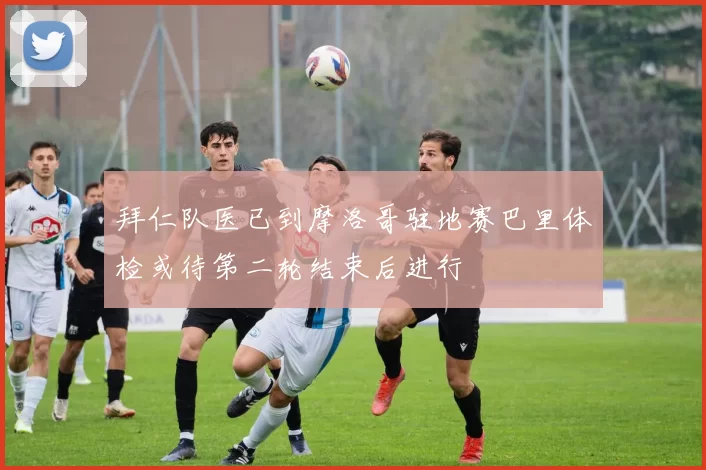 拜仁队医已到摩洛哥驻地赛巴里体检或待第二轮结束后进行