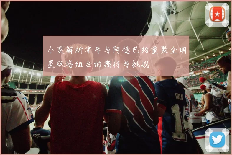 小莫解析字母与阿德巴约重聚全明星双塔组合的期待与挑战