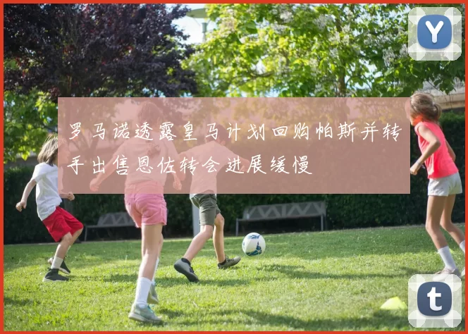 罗马诺透露皇马计划回购帕斯并转手出售恩佐转会进展缓慢