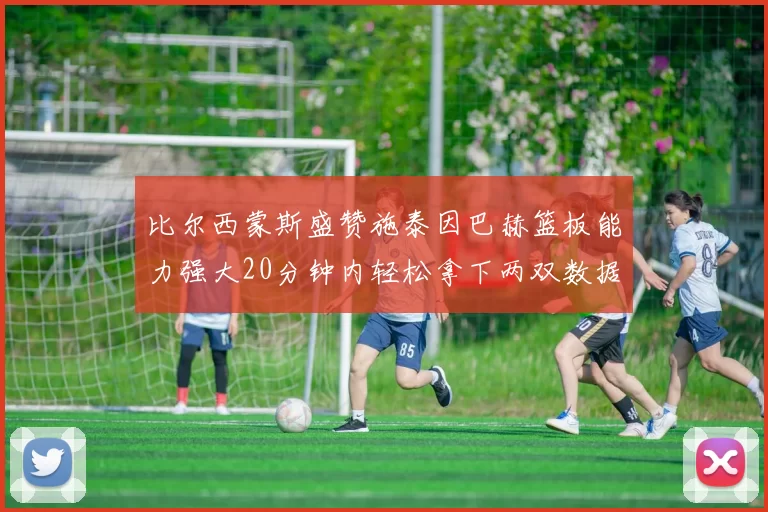 比尔西蒙斯盛赞施泰因巴赫篮板能力强大20分钟内轻松拿下两双数据