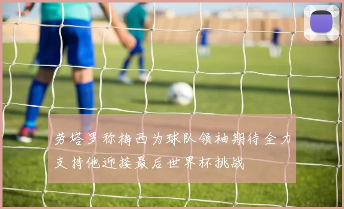 劳塔罗称梅西为球队领袖期待全力支持他迎接最后世界杯挑战
