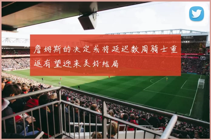 詹姆斯的决定或将延迟数周骑士重返有望迎来美好结局