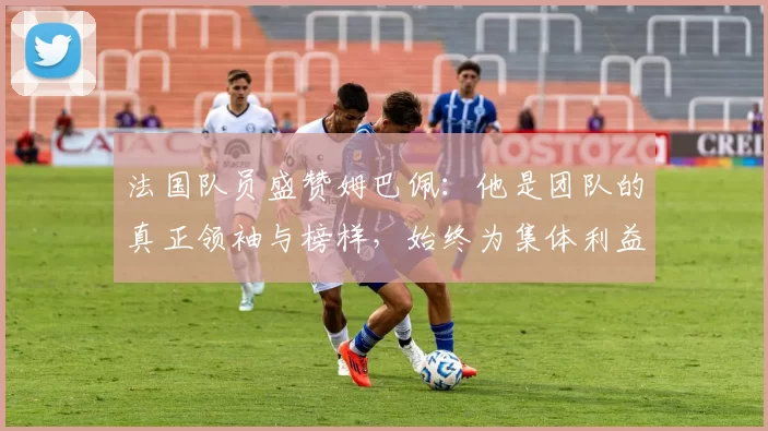 法国队员盛赞姆巴佩：他是团队的真正领袖与榜样，始终为集体利益考虑
