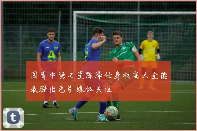 国青中场之星陈泽仕身材高大全能表现出色引媒体关注