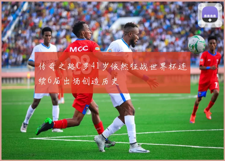 传奇之路C罗41岁依然征战世界杯连续6届出场创造历史